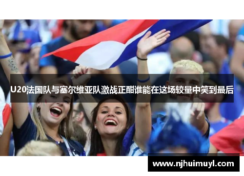 U20法国队与塞尔维亚队激战正酣谁能在这场较量中笑到最后